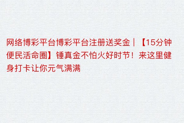 网络博彩平台博彩平台注册送奖金 | 【15分钟便民活命圈】锤真金不怕火好时节！来这里健身打卡让你元气满满