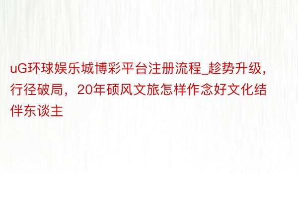 uG环球娱乐城博彩平台注册流程_趁势升级，行径破局，20年硕风文旅怎样作念好文化结伴东谈主