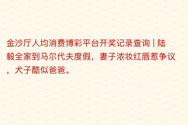 金沙厅人均消费博彩平台开奖记录查询 | 陆毅全家到马尔代夫度假，妻子浓妆红唇惹争议，犬子酷似爸爸。