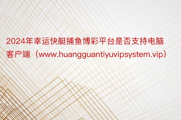 2024年幸运快艇捕鱼博彩平台是否支持电脑客户端（www.huangguantiyuvipsystem.vip）