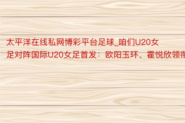 太平洋在线私网博彩平台足球_咱们U20女足对阵国际U20女足首发：欧阳玉环、霍悦欣领衔