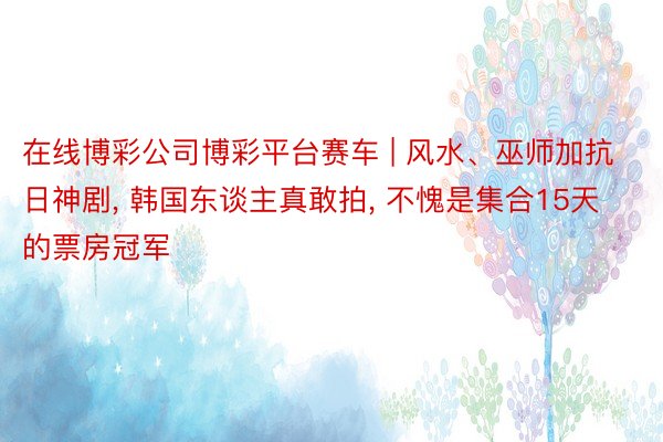 在线博彩公司博彩平台赛车 | 风水、巫师加抗日神剧， 韩国东谈主真敢拍， 不愧是集合15天的票房冠军