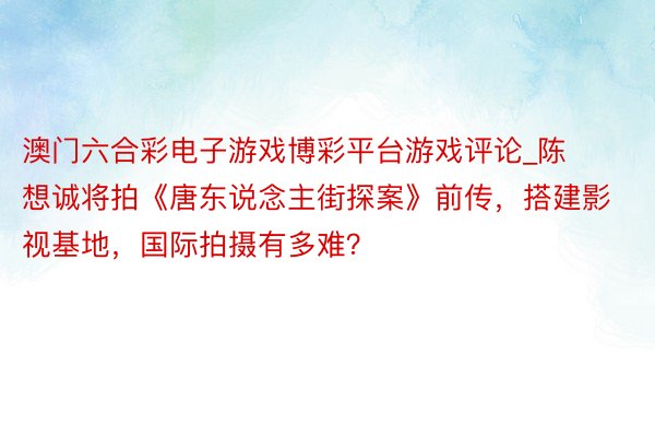 澳门六合彩电子游戏博彩平台游戏评论_陈想诚将拍《唐东说念主街探案》前传，搭建影视基地，国际拍摄有多难？