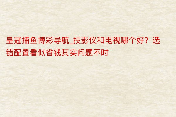 皇冠捕鱼博彩导航_投影仪和电视哪个好？选错配置看似省钱其实问题不时