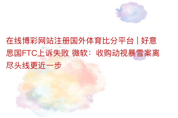 在线博彩网站注册国外体育比分平台 | 好意思国FTC上诉失败 微软：收购动视暴雪案离尽头线更近一步