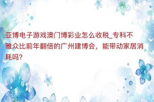 亚博电子游戏澳门博彩业怎么收税_专科不雅众比前年翻倍的广州建博会，能带动家居消耗吗？