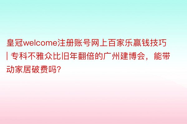 皇冠welcome注册账号网上百家乐赢钱技巧 | 专科不雅众比旧年翻倍的广州建博会，能带动家居破费吗？