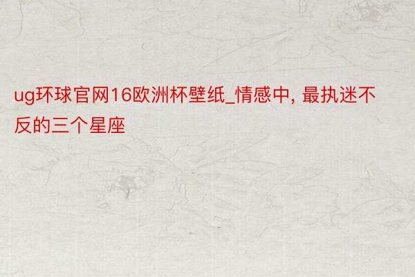 ug环球官网16欧洲杯壁纸_情感中， 最执迷不反的三个星座