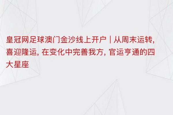 皇冠网足球澳门金沙线上开户 | 从周末运转， 喜迎隆运， 在变化中完善我方， 官运亨通的四大星座