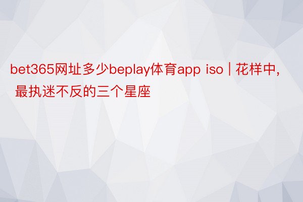 bet365网址多少beplay体育app iso | 花样中， 最执迷不反的三个星座