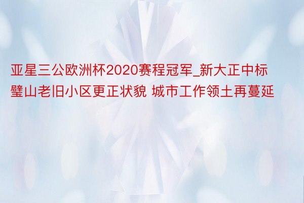 亚星三公欧洲杯2020赛程冠军_新大正中标璧山老旧小区更正状貌 城市工作领土再蔓延