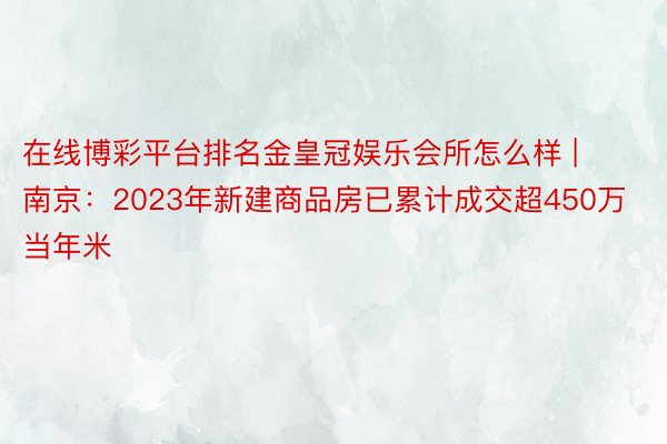 在线博彩平台排名金皇冠娱乐会所怎么样 | 南京：2023年新建商品房已累计成交超450万当年米