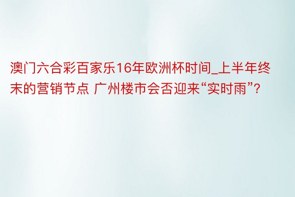 澳门六合彩百家乐16年欧洲杯时间_上半年终末的营销节点 广州楼市会否迎来“实时雨”？