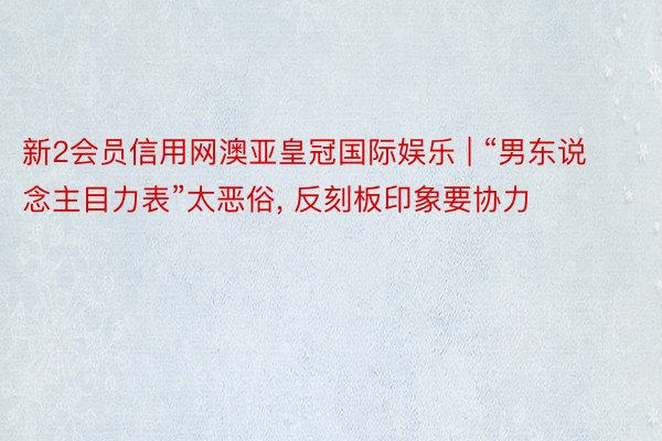 新2会员信用网澳亚皇冠国际娱乐 | “男东说念主目力表”太恶俗， 反刻板印象要协力