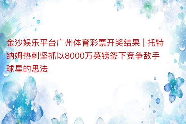 金沙娱乐平台广州体育彩票开奖结果 | 托特纳姆热刺坚抓以8000万英镑签下竞争敌手球星的思法