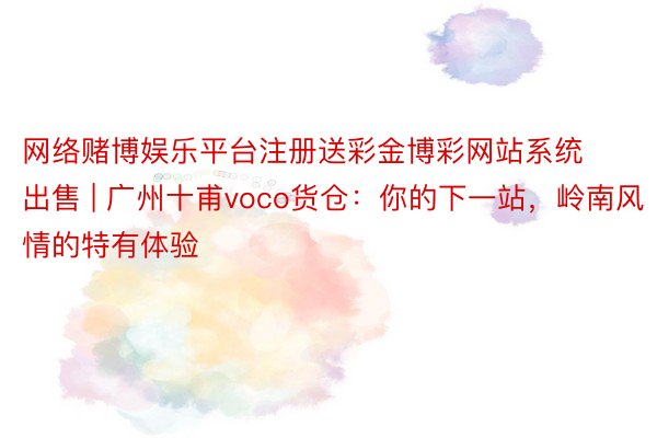 网络赌博娱乐平台注册送彩金博彩网站系统出售 | 广州十甫voco货仓：你的下一站，岭南风情的特有体验