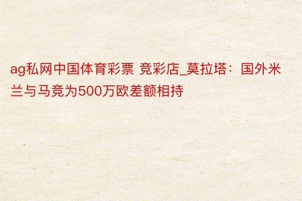 ag私网中国体育彩票 竞彩店_莫拉塔：国外米兰与马竞为500万欧差额相持