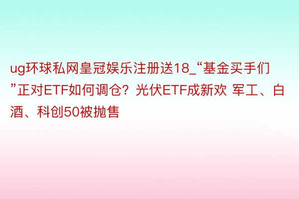 ug环球私网皇冠娱乐注册送18_“基金买手们”正对ETF如何调仓？光伏ETF成新欢 军工、白酒、科创50被抛售