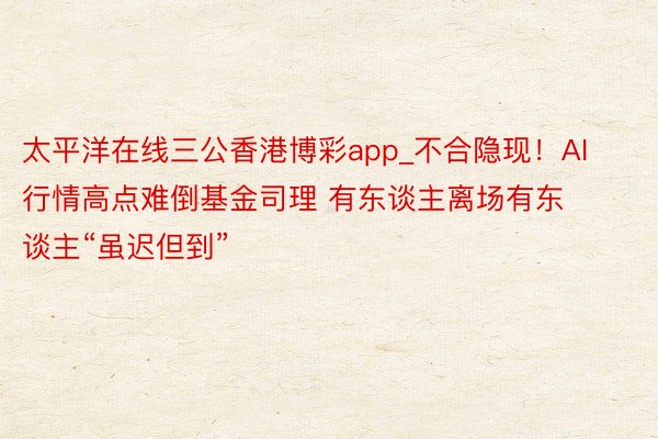 太平洋在线三公香港博彩app_不合隐现！AI行情高点难倒基金司理 有东谈主离场有东谈主“虽迟但到”