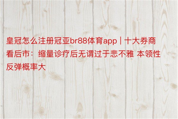 皇冠怎么注册冠亚br88体育app | 十大券商看后市：缩量诊疗后无谓过于悲不雅 本领性反弹概率大