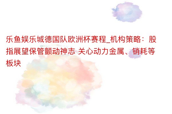 乐鱼娱乐城德国队欧洲杯赛程_机构策略：股指展望保管颤动神志 关心动力金属、销耗等板块