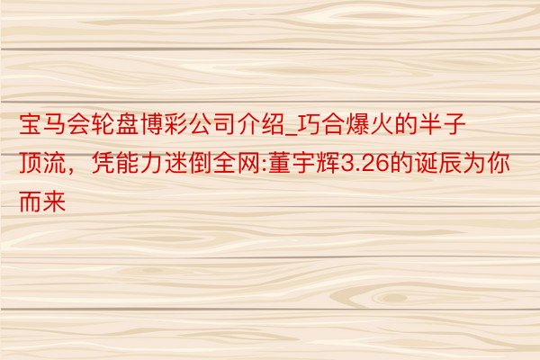 宝马会轮盘博彩公司介绍_巧合爆火的半子顶流，凭能力迷倒全网:董宇辉3.26的诞辰为你而来