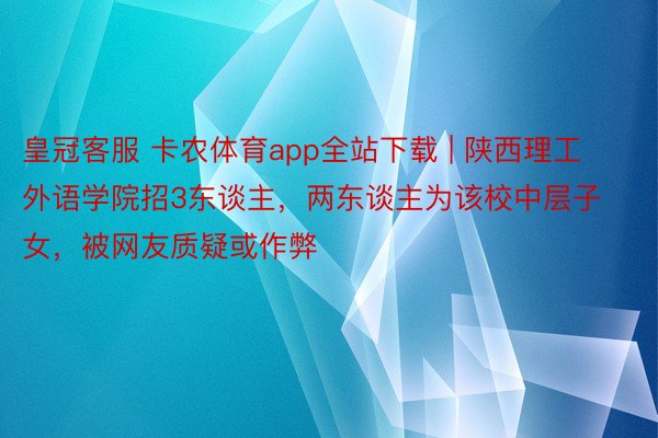 皇冠客服 卡农体育app全站下载 | 陕西理工外语学院招3东谈主，两东谈主为该校中层子女，被网友质疑或作弊