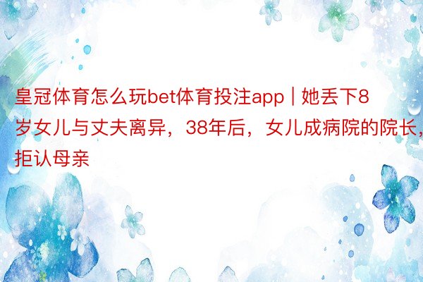 皇冠体育怎么玩bet体育投注app | 她丢下8岁女儿与丈夫离异，38年后，女儿成病院的院长，拒认母亲