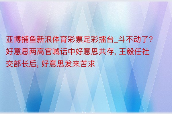 亚博捕鱼新浪体育彩票足彩擂台_斗不动了? 好意思两高官喊话中好意思共存, 王毅任社交部长后, 好意思发来苦求