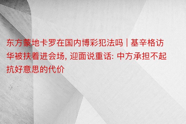 东方蒙地卡罗在国内博彩犯法吗 | 基辛格访华被扶着进会场， 迎面说重话: 中方承担不起抗好意思的代价