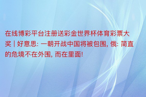 在线博彩平台注册送彩金世界杯体育彩票大奖 | 好意思: 一朝开战中国将被包围, 俄: 简直的危境不在外围, 而在里面!