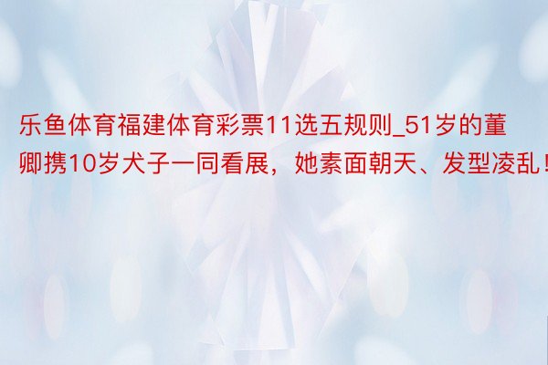 乐鱼体育福建体育彩票11选五规则_51岁的董卿携10岁犬子一同看展，她素面朝天、发型凌乱！