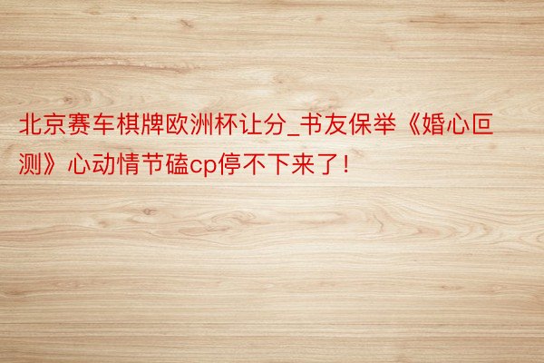 北京赛车棋牌欧洲杯让分_书友保举《婚心叵测》心动情节磕cp停不下来了！