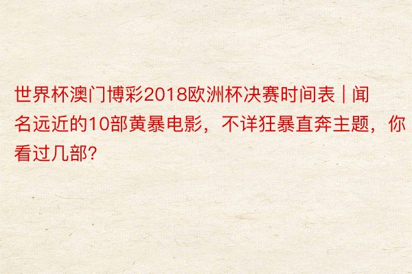 世界杯澳门博彩2018欧洲杯决赛时间表 | 闻名远近的10部黄暴电影，不详狂暴直奔主题，你看过几部？