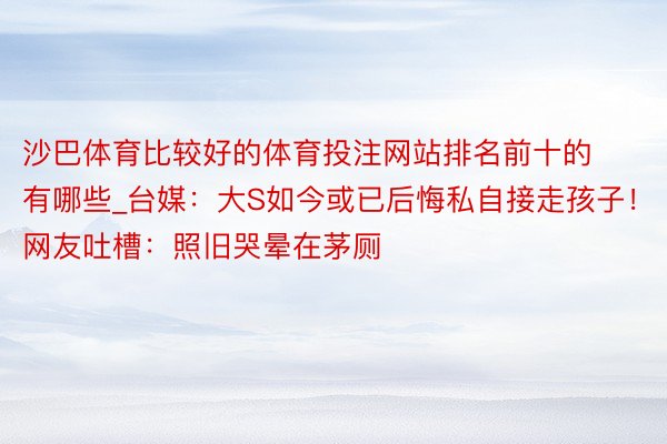 沙巴体育比较好的体育投注网站排名前十的有哪些_台媒：大S如今或已后悔私自接走孩子！网友吐槽：照旧哭晕在茅厕