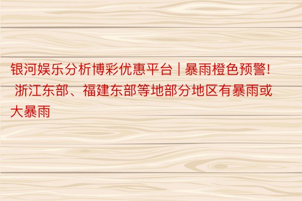 银河娱乐分析博彩优惠平台 | 暴雨橙色预警! 浙江东部、福建东部等地部分地区有暴雨或大暴雨