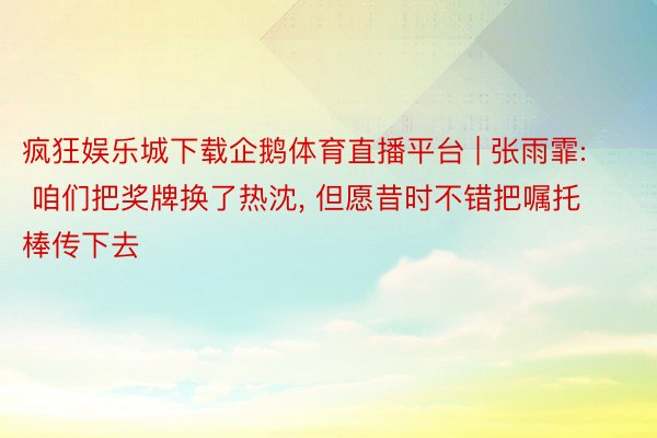 疯狂娱乐城下载企鹅体育直播平台 | 张雨霏: 咱们把奖牌换了热沈， 但愿昔时不错把嘱托棒传下去