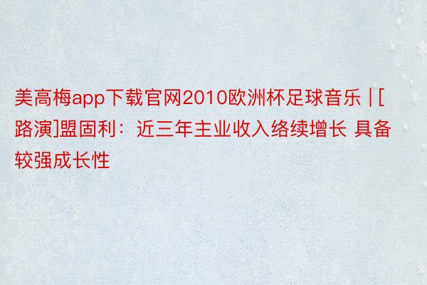 美高梅app下载官网2010欧洲杯足球音乐 | [路演]盟固利：近三年主业收入络续增长 具备较强成长性