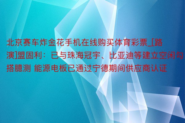 北京赛车炸金花手机在线购买体育彩票_[路演]盟固利：已与珠海冠宇、比亚迪等建立空闲勾搭臆测 能源电板已通过宁德期间供应商认证