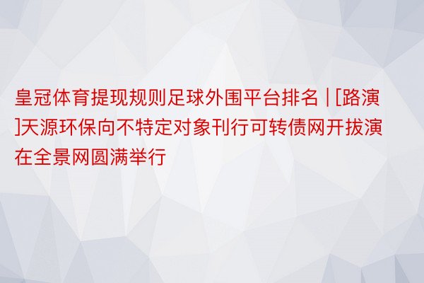 皇冠体育提现规则足球外围平台排名 | [路演]天源环保向不特定对象刊行可转债网开拔演在全景网圆满举行