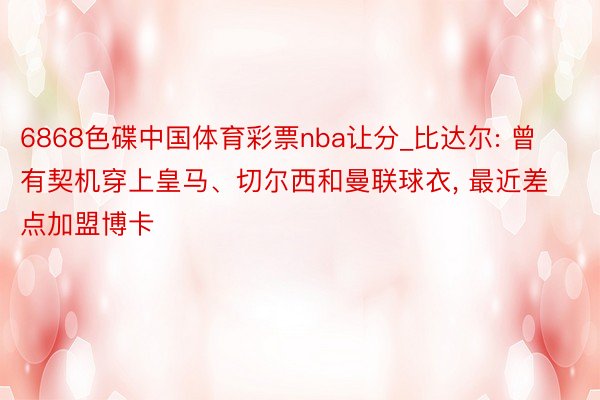 6868色碟中国体育彩票nba让分_比达尔: 曾有契机穿上皇马、切尔西和曼联球衣, 最近差点加盟博卡