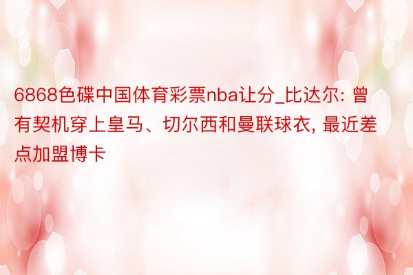 6868色碟中国体育彩票nba让分_比达尔: 曾有契机穿上皇马、切尔西和曼联球衣， 最近差点加盟博卡