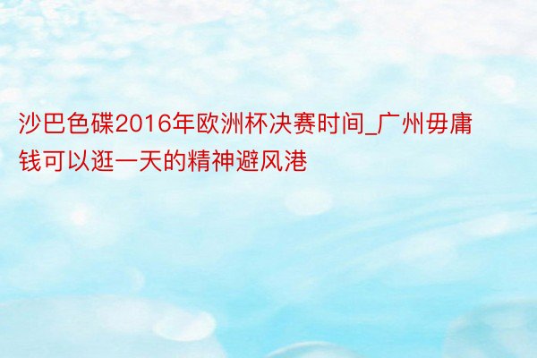 沙巴色碟2016年欧洲杯决赛时间_广州毋庸钱可以逛一天的精神避风港