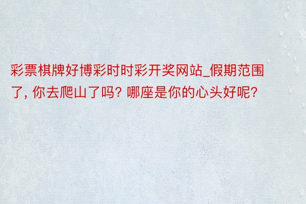 彩票棋牌好博彩时时彩开奖网站_假期范围了, 你去爬山了吗? 哪座是你的心头好呢?