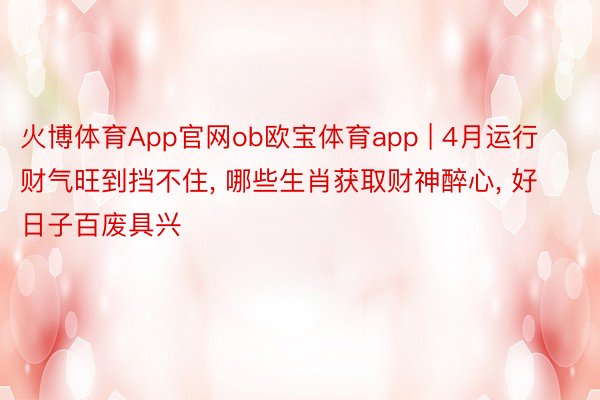 火博体育App官网ob欧宝体育app | 4月运行财气旺到挡不住, 哪些生肖获取财神醉心, 好日子百废具兴