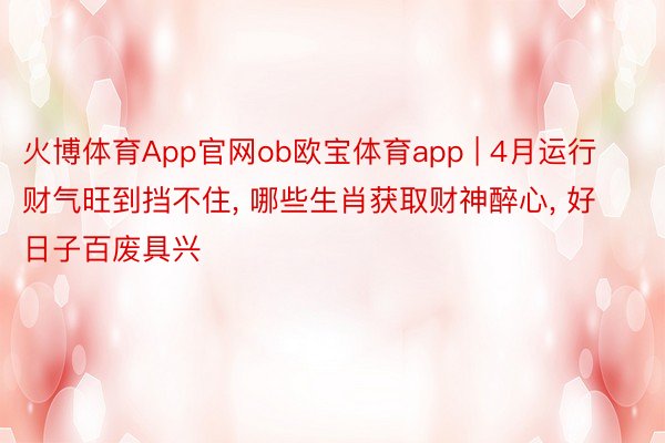 火博体育App官网ob欧宝体育app | 4月运行财气旺到挡不住， 哪些生肖获取财神醉心， 好日子百废具兴