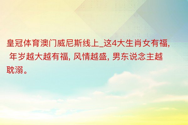 皇冠体育澳门威尼斯线上_这4大生肖女有福, 年岁越大越有福, 风情越盛, 男东说念主越耽溺。