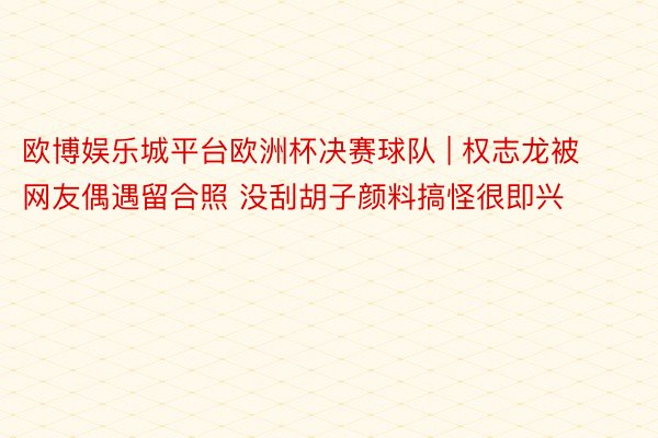 欧博娱乐城平台欧洲杯决赛球队 | 权志龙被网友偶遇留合照 没刮胡子颜料搞怪很即兴