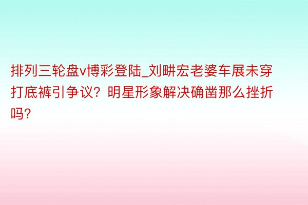 排列三轮盘v博彩登陆_刘畊宏老婆车展未穿打底裤引争议？明星形象解决确凿那么挫折吗？