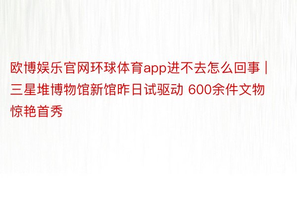 欧博娱乐官网环球体育app进不去怎么回事 | 三星堆博物馆新馆昨日试驱动 600余件文物惊艳首秀